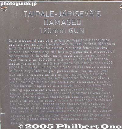 Valiant service of Japanese gun
This plaque next to the gun describes how it fired its last shot during the Winter War on Feb. 19, 1940 despite being badly damaged. It destroyed a Russian tank and thus repelled a Russian battalion.

Taipale was a small Finnish town on the northwestern shore of Lake Ladoga which is now part of Russia. It was one of Finland's front-line defenses against the advancing Soviet army. Although Taipale never fell to the Russians, it was later ceded to Russia along with the entire surrounding area in accordance with a peace treaty.
Keywords: Finland Helsinki Suomenlinna スオメンリンナ